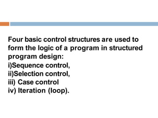 Four basic control structures are used to
form the logic of a program in structured
program design:
i)Sequence control,
ii)Selection control,
iii) Case control
iv) Iteration (loop).
 