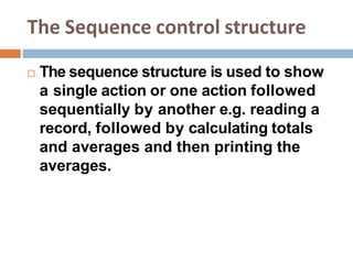 The Sequence control structure
 The sequence structure is used to show
a single action or one action followed
sequentially by another e.g. reading a
record, followed by calculating totals
and averages and then printing the
averages.
 