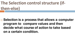 The Selection control structure (if-
then-else)
 Selection is a process that allows a computer
program to compare values and then
decide what course of action to take based
on a certain condition.
 