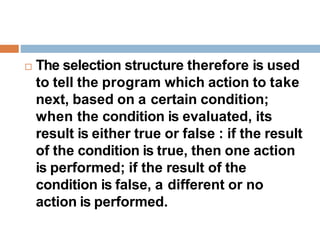  The selection structure therefore is used
to tell the program which action to take
next, based on a certain condition;
when the condition is evaluated, its
result is either true or false : if the result
of the condition is true, then one action
is performed; if the result of the
condition is false, a different or no
action is performed.
 
