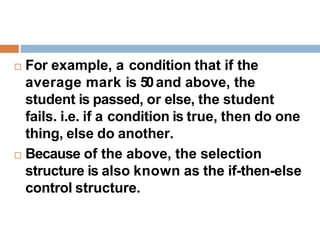  For example, a condition that if the
average mark is 50and above, the
student is passed, or else, the student
fails. i.e. if a condition is true, then do one
thing, else do another.
 Because of the above, the selection
structure is also known as the if-then-else
control structure.
 