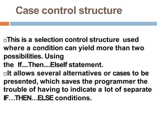 Case control structure
This is a selection control structure used
where a condition can yield more than two
possibilities. Using
the If....Then....ElseIf statement.
It allows several alternatives or cases to be
presented, which saves the programmer the
trouble of having to indicate a lot of separate
IF…THEN…ELSE conditions.
 