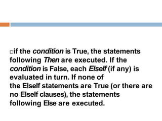 if the condition is True, the statements
following Then are executed. If the
condition is False, each ElseIf (if any) is
evaluated in turn. If none of
the ElseIf statements are True (or there are
no ElseIf clauses), the statements
following Else are executed.
 