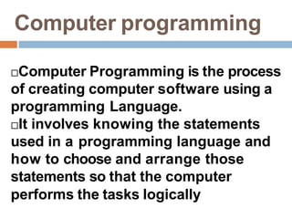 Computer programming
Computer Programming is the process
of creating computer software using a
programming Language.
It involves knowing the statements
used in a programming language and
how to choose and arrange those
statements so that the computer
performs the tasks logically
 