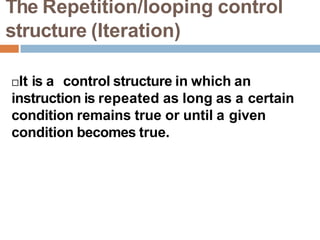 The Repetition/looping control
structure (Iteration)
It is a control structure in which an
instruction is repeated as long as a certain
condition remains true or until a given
condition becomes true.
 