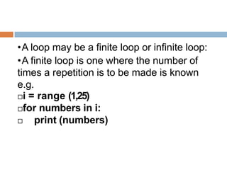 •A loop may be a finite loop or infinite loop:
•A finite loop is one where the number of
times a repetition is to be made is known
e.g.
i = range (1,25)
for numbers in i:
 print (numbers)
 