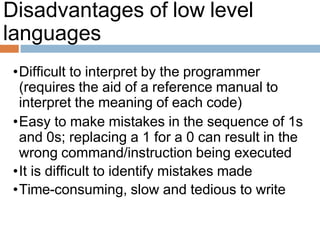 Disadvantages of low level
languages
•Difficult to interpret by the programmer
(requires the aid of a reference manual to
interpret the meaning of each code)
•Easy to make mistakes in the sequence of 1s
and 0s; replacing a 1 for a 0 can result in the
wrong command/instruction being executed
•It is difficult to identify mistakes made
•Time-consuming, slow and tedious to write
 
