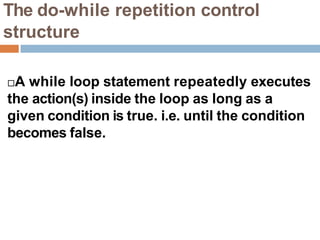 The do-while repetition control
structure
A while loop statement repeatedly executes
the action(s) inside the loop as long as a
given condition is true. i.e. until the condition
becomes false.
 