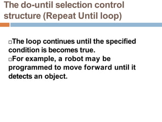 The do-until selection control
structure (Repeat Until loop)
The loop continues until the specified
condition is becomes true.
For example, a robot may be
programmed to move forward until it
detects an object.
 