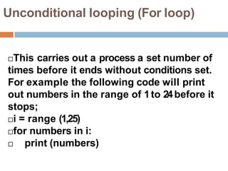 Unconditional looping (For loop)
This carries out a process a set number of
times before it ends without conditions set.
For example the following code will print
out numbers in the range of 1to 24before it
stops;
i = range (1,25)
for numbers in i:
 print (numbers)
 