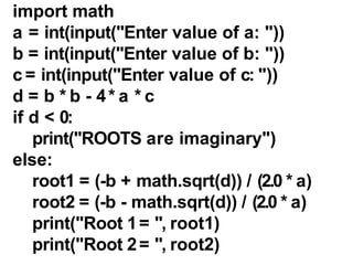 import math
a = int(input("Enter value of a: "))
b = int(input("Enter value of b: "))
c = int(input("Enter value of c: "))
d = b * b - 4* a * c
if d < 0:
print("ROOTS are imaginary")
else:
root1 = (-b + math.sqrt(d)) / (2.0 * a)
root2 = (-b - math.sqrt(d)) / (2.0 * a)
print("Root 1= ", root1)
print("Root 2= ", root2)
 