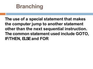 Branching
The use of a special statement that makes
the computer jump to another statement
other than the next sequential instruction.
The common statement used include GOTO,
IF/THEN, ELSEand FOR
 