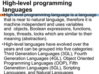 High-level programming
languages
•High level programming language is a language
that is near to natural language, therefore it is
machine independent and uses variables
and objects, Boolean expressions, functions,
loops, threads, locks which are similar to their
meaning (abstraction).
•High-level languages have evolved over the
years and can be grouped into five categories:
Third Generation Languages (3GL), Fourth
Generation Languages (4GL), Object Oriented
Programming Languages (OOP), Fifth
Generation Languages (5GL), Scripting
 