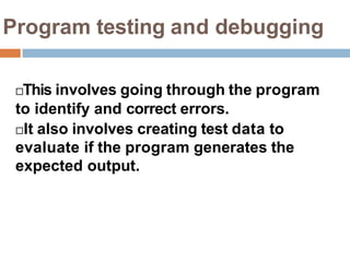 Program testing and debugging
This involves going through the program
to identify and correct errors.
It also involves creating test data to
evaluate if the program generates the
expected output.
 
