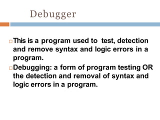 Debugger
This is a program used to test, detection
and remove syntax and logic errors in a
program.
Debugging: a form of program testing OR
the detection and removal of syntax and
logic errors in a program.
 