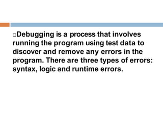 Debugging is a process that involves
running the program using test data to
discover and remove any errors in the
program. There are three types of errors:
syntax, logic and runtime errors.
 