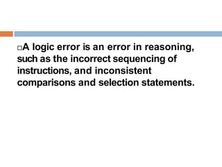 A logic error is an error in reasoning,
such as the incorrect sequencing of
instructions, and inconsistent
comparisons and selection statements.
 