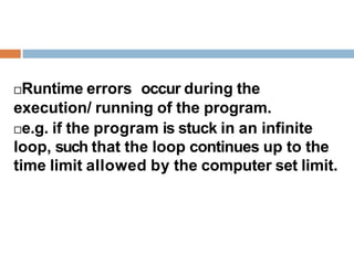 Runtime errors occur during the
execution/ running of the program.
e.g. if the program is stuck in an infinite
loop, such that the loop continues up to the
time limit allowed by the computer set limit.
 