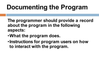 Documenting the Program
The programmer should provide a record
about the program in the following
aspects:
•What the program does.
•Instructions for program users on how
to interact with the program.
 