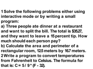 1Solve the following problems either using
interactive mode or by writing a small
program:
a) Three people ate dinner at a restaurant
and want to split the bill. The total is $35.27,
and they want to leave a 15percent tip. How
much should each person pay?
b) Calculate the area and perimeter of a
rectangular room, 12.5meters by 16.7 meters.
2Write a program to convert temperatures
from Fahrenheit to Celsius. The formula for
that is: C= 5/ 9* (F - 32).
 