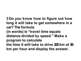 3 Do you know how to figure out how
long it will take to get somewhere in a
car? The formula
(in words) is “travel time equals
distance divided by speed.” Make a
program to calculate
the time it will take to drive 200km at 80
km per hour and display the answer.
 
