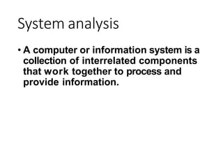 System analysis
• A computer or information system is a
collection of interrelated components
that work together to process and
provide information.
 