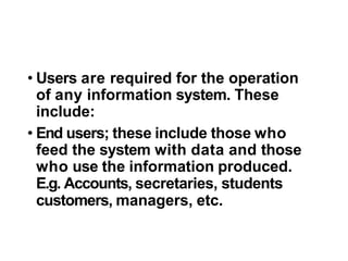 • Users are required for the operation
of any information system. These
include:
• End users; these include those who
feed the system with data and those
who use the information produced.
E.g. Accounts, secretaries, students
customers, managers, etc.
 