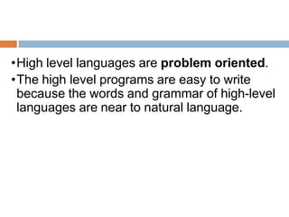 •High level languages are problem oriented.
•The high level programs are easy to write
because the words and grammar of high-level
languages are near to natural language.
 