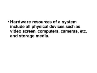 • Hardware resources of a system
include all physical devices such as
video screen, computers, cameras, etc.
and storage media.
 