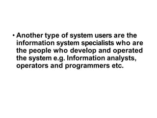 • Another type of system users are the
information system specialists who are
the people who develop and operated
the system e.g. Information analysts,
operators and programmers etc.
 