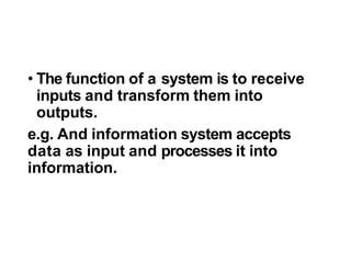 • The function of a system is to receive
inputs and transform them into
outputs.
e.g. And information system accepts
data as input and processes it into
information.
 