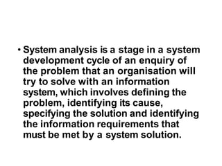 • System analysis is a stage in a system
development cycle of an enquiry of
the problem that an organisation will
try to solve with an information
system, which involves defining the
problem, identifying its cause,
specifying the solution and identifying
the information requirements that
must be met by a system solution.
 