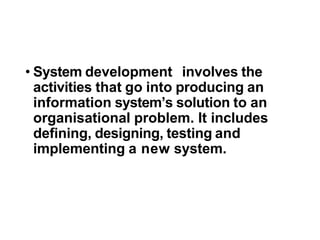 • System development involves the
activities that go into producing an
information system’s solution to an
organisational problem. It includes
defining, designing, testing and
implementing a new system.
 