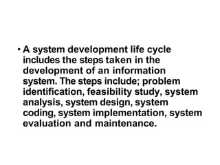• A system development life cycle
includes the steps taken in the
development of an information
system. The steps include; problem
identification, feasibility study, system
analysis, system design, system
coding, system implementation, system
evaluation and maintenance.
 