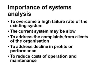 Importance of systems
analysis
• To overcome a high failure rate of the
existing system
• The current system may be slow
• To address the complaints from clients
of the organisation
• To address decline in profits or
performance
• To reduce costs of operation and
maintenance
 