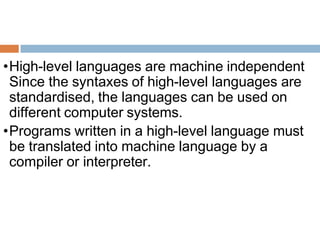 •High-level languages are machine independent
Since the syntaxes of high-level languages are
standardised, the languages can be used on
different computer systems.
•Programs written in a high-level language must
be translated into machine language by a
compiler or interpreter.
 