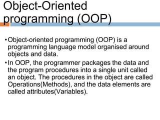 Object-Oriented
programming (OOP)
•Object-oriented programming (OOP) is a
programming language model organised around
objects and data.
•In OOP, the programmer packages the data and
the program procedures into a single unit called
an object. The procedures in the object are called
Operations(Methods), and the data elements are
called attributes(Variables).
 