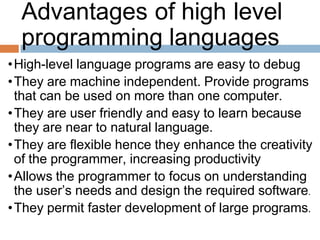 Advantages of high level
programming languages
•High-level language programs are easy to debug
•They are machine independent. Provide programs
that can be used on more than one computer.
•They are user friendly and easy to learn because
they are near to natural language.
•They are flexible hence they enhance the creativity
of the programmer, increasing productivity
•Allows the programmer to focus on understanding
the user’s needs and design the required software.
•They permit faster development of large programs.
 