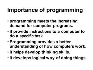 Importance of programming
• programming meets the increasing
demand for computer programs.
• It provide instructions to a computer to
do a specific task
• Programming provides a better
understanding of how computers work.
• It helps develop thinking skills.
• It develops logical way of doing things.
 