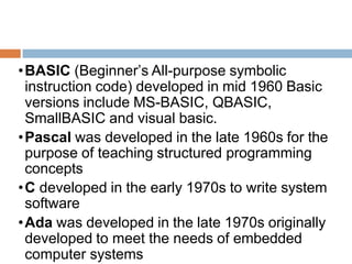 •BASIC (Beginner’s All-purpose symbolic
instruction code) developed in mid 1960 Basic
versions include MS-BASIC, QBASIC,
SmallBASIC and visual basic.
•Pascal was developed in the late 1960s for the
purpose of teaching structured programming
concepts
•C developed in the early 1970s to write system
software
•Ada was developed in the late 1970s originally
developed to meet the needs of embedded
computer systems
 