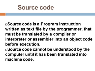Source code
Source code is a Program instruction
written as text file by the programmer, that
must be translated by a compiler or
interpreter or assembler into an object code
before execution.
Source code cannot be understood by the
computer until it has been translated into
machine code.
 