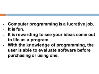 • Computer programming is a lucrative job.
• It is fun.
• It is rewarding to see your ideas come out
to life as a program.
• With the knowledge of programming, the
user is able to evaluate software before
purchasing or using one.
 