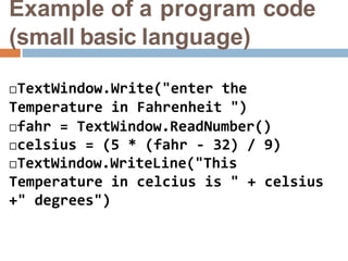 Example of a program code
(small basic language)
TextWindow.Write("enter the
Temperature in Fahrenheit ")
fahr = TextWindow.ReadNumber()
celsius = (5 * (fahr - 32) / 9)
TextWindow.WriteLine("This
Temperature in celcius is " + celsius
+" degrees")
 