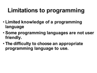 Limitations to programming
• Limited knowledge of a programming
language
• Some programming languages are not user
friendly.
• The difficulty to choose an appropriate
programming language to use.
 