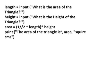 length = input ("What is the area of the
Triangle?:")
height = input ("What is the Height of the
Triangle?:")
area = (1//2 * length)* height
print ("The area of the triangle is“, area, "squire
cms")
 