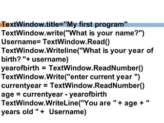 TextWindow.title="My first program"
TextWindow.write("What is your name?")
Username= TextWindow.Read()
TextWindow.Writeline("What is your year of
birth? "+ username)
yearofbirth = TextWindow.ReadNumber()
TextWindow.Write("enter current year ")
currentyear = TextWindow.ReadNumber()
age = currentyear - yearofbirth
TextWindow.WriteLine("You are " + age + "
years old " + Username)
 