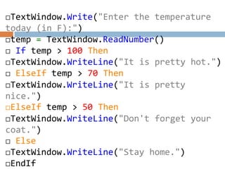 TextWindow.Write("Enter the temperature
today (in F):")
temp = TextWindow.ReadNumber()
 If temp > 100 Then
TextWindow.WriteLine("It is pretty hot.")
 ElseIf temp > 70 Then
TextWindow.WriteLine("It is pretty
nice.")
ElseIf temp > 50 Then
TextWindow.WriteLine("Don't forget your
coat.")
 Else
TextWindow.WriteLine("Stay home.")
EndIf
 
