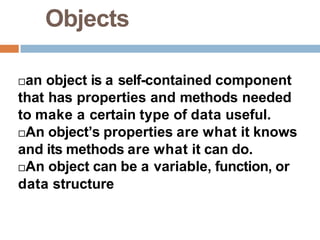 Objects
an object is a self-contained component
that has properties and methods needed
to make a certain type of data useful.
An object’s properties are what it knows
and its methods are what it can do.
An object can be a variable, function, or
data structure
 