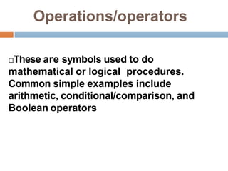 Operations/operators
These are symbols used to do
mathematical or logical procedures.
Common simple examples include
arithmetic, conditional/comparison, and
Boolean operators
 