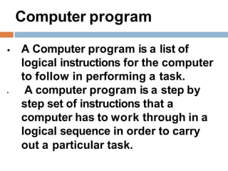 Computer program
 A Computer program is a list of
logical instructions for the computer
to follow in performing a task.
 A computer program is a step by
step set of instructions that a
computer has to work through in a
logical sequence in order to carry
out a particular task.
 